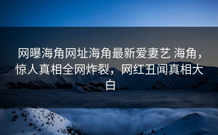 网曝海角网址海角最新爱妻艺 海角，惊人真相全网炸裂，网红丑闻真相大白
