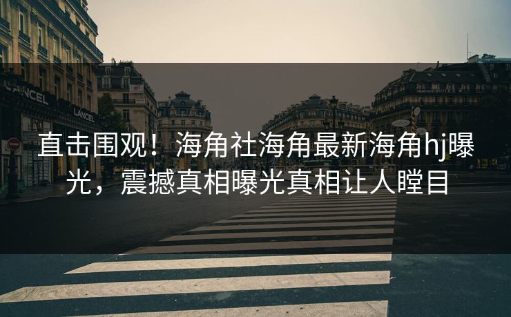 直击围观！海角社海角最新海角hj曝光，震撼真相曝光真相让人瞠目