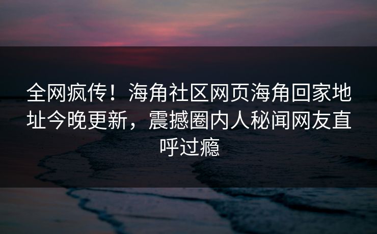 全网疯传！海角社区网页海角回家地址今晚更新，震撼圈内人秘闻网友直呼过瘾