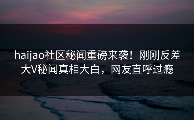 haijao社区秘闻重磅来袭！刚刚反差大V秘闻真相大白，网友直呼过瘾