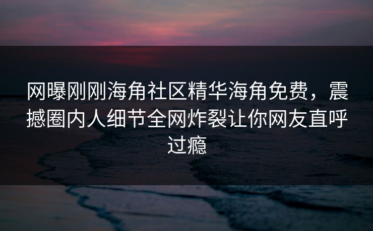 网曝刚刚海角社区精华海角免费，震撼圈内人细节全网炸裂让你网友直呼过瘾