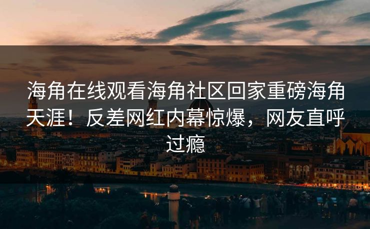 海角在线观看海角社区回家重磅海角天涯！反差网红内幕惊爆，网友直呼过瘾