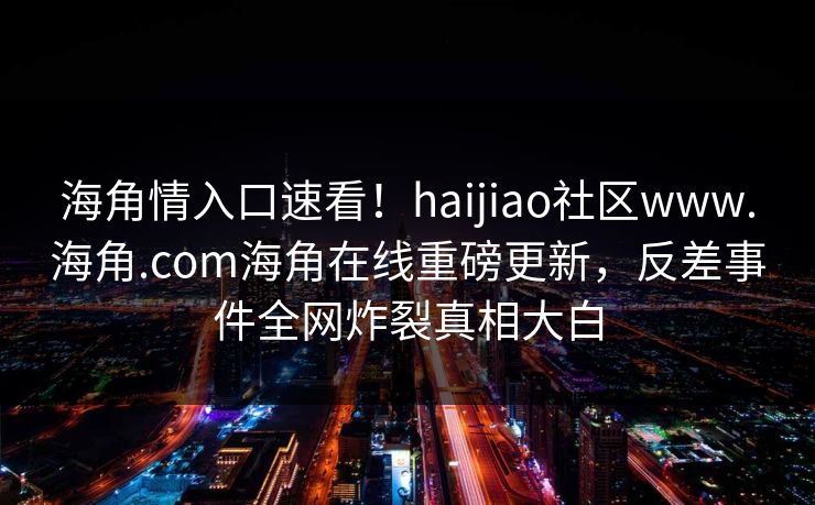 海角情入口速看！haijiao社区www.海角.com海角在线重磅更新，反差事件全网炸裂真相大白