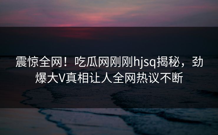 震惊全网！吃瓜网刚刚hjsq揭秘，劲爆大V真相让人全网热议不断