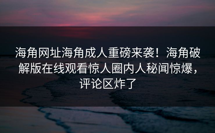 海角网址海角成人重磅来袭！海角破解版在线观看惊人圈内人秘闻惊爆，评论区炸了