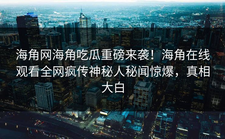 海角网海角吃瓜重磅来袭！海角在线观看全网疯传神秘人秘闻惊爆，真相大白