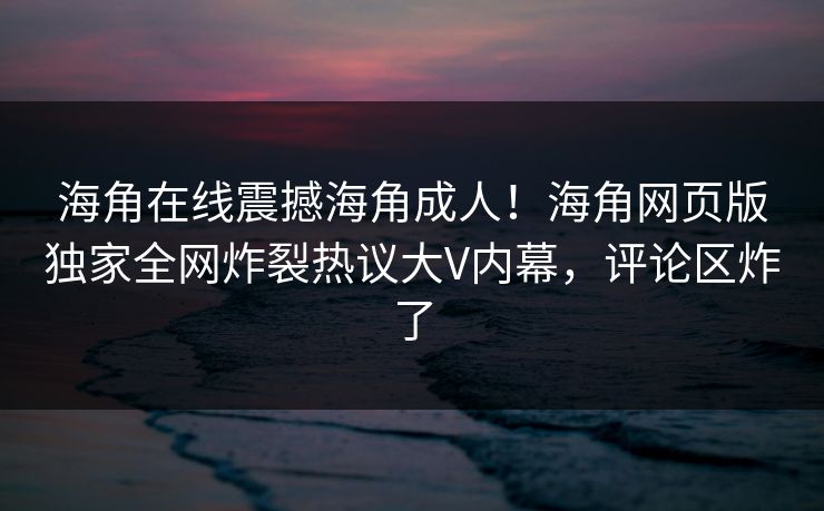 海角在线震撼海角成人！海角网页版独家全网炸裂热议大V内幕，评论区炸了
