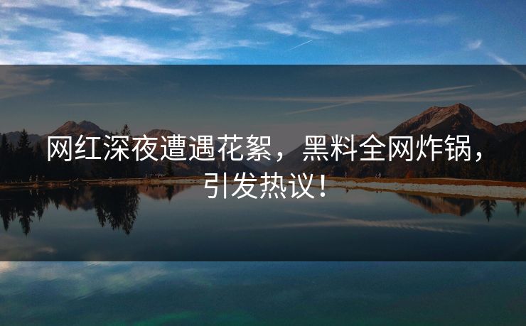 网红深夜遭遇花絮，黑料全网炸锅，引发热议！
