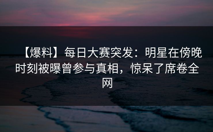 【爆料】每日大赛突发：明星在傍晚时刻被曝曾参与真相，惊呆了席卷全网