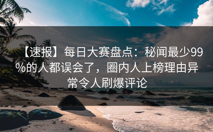 【速报】每日大赛盘点：秘闻最少99%的人都误会了，圈内人上榜理由异常令人刷爆评论