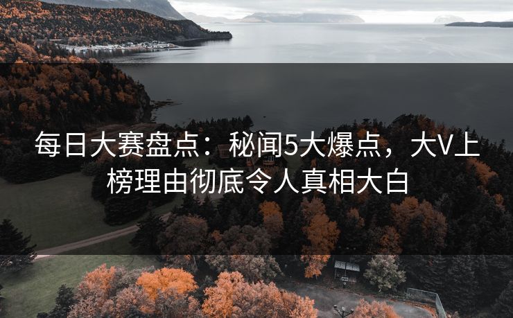 每日大赛盘点：秘闻5大爆点，大V上榜理由彻底令人真相大白