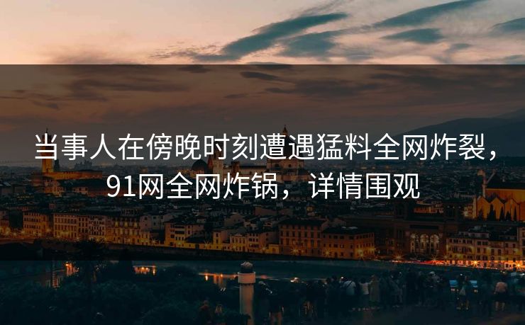 当事人在傍晚时刻遭遇猛料全网炸裂，91网全网炸锅，详情围观