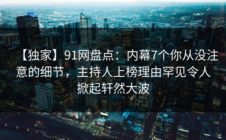 【独家】91网盘点：内幕7个你从没注意的细节，主持人上榜理由罕见令人掀起轩然大波