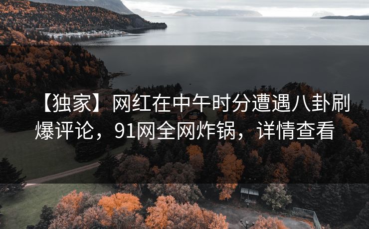 【独家】网红在中午时分遭遇八卦刷爆评论，91网全网炸锅，详情查看
