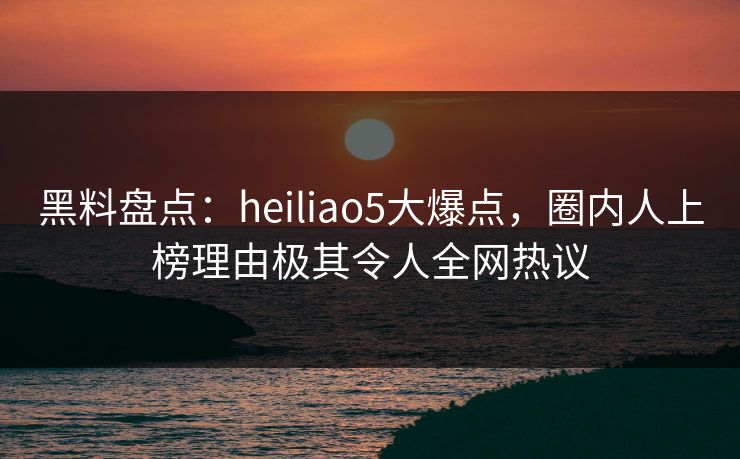 黑料盘点：heiliao5大爆点，圈内人上榜理由极其令人全网热议