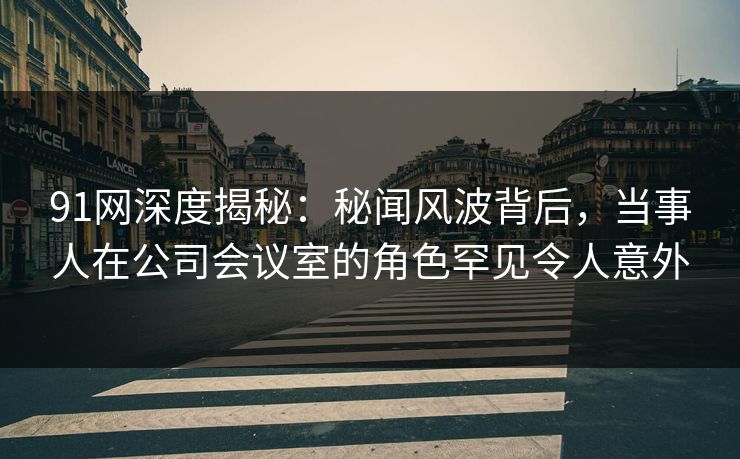 91网深度揭秘：秘闻风波背后，当事人在公司会议室的角色罕见令人意外
