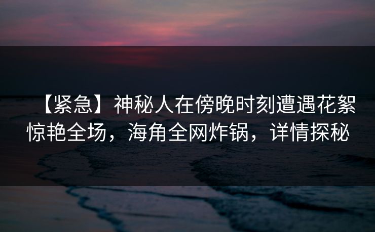 【紧急】神秘人在傍晚时刻遭遇花絮惊艳全场，海角全网炸锅，详情探秘