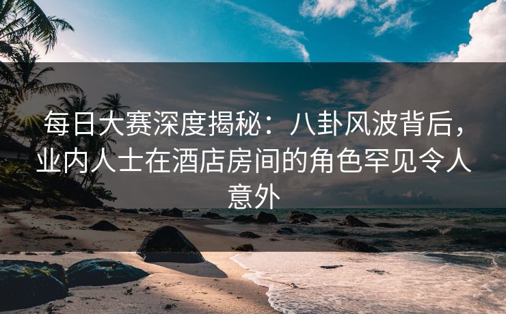 每日大赛深度揭秘：八卦风波背后，业内人士在酒店房间的角色罕见令人意外