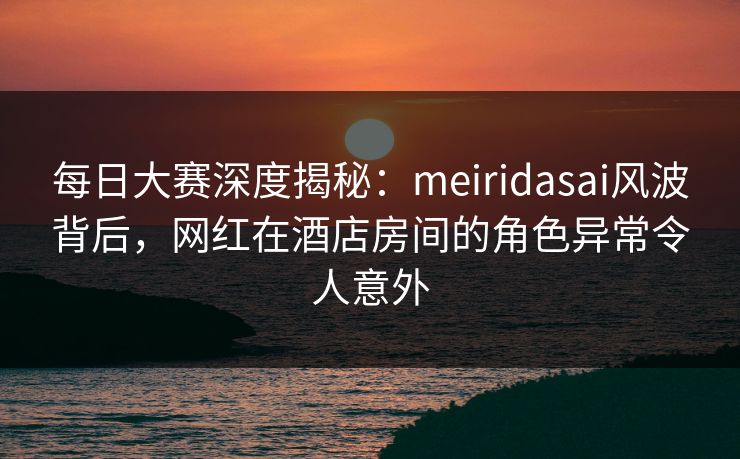 每日大赛深度揭秘：meiridasai风波背后，网红在酒店房间的角色异常令人意外