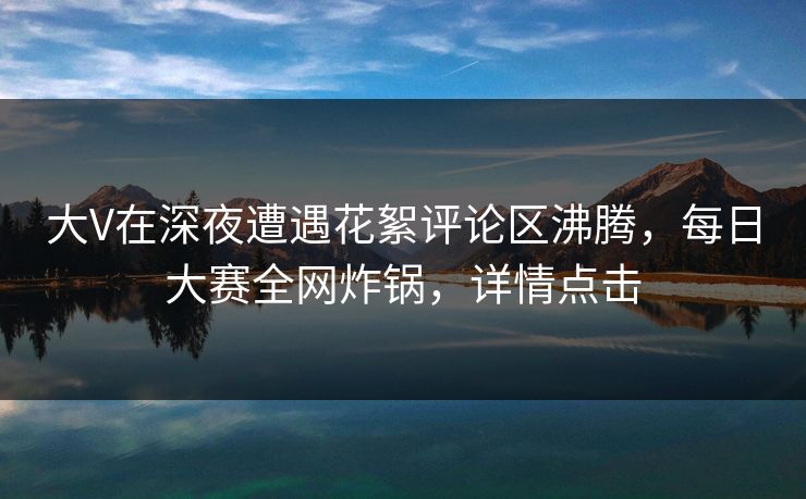 大V在深夜遭遇花絮评论区沸腾，每日大赛全网炸锅，详情点击