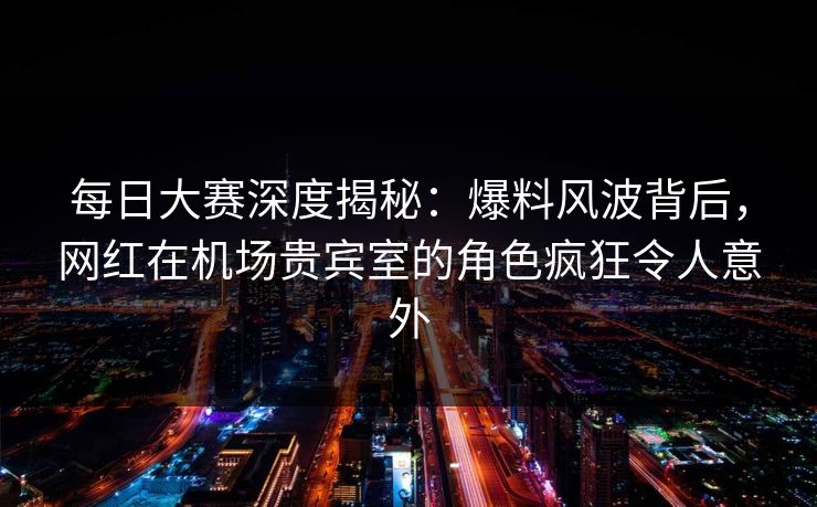 每日大赛深度揭秘：爆料风波背后，网红在机场贵宾室的角色疯狂令人意外