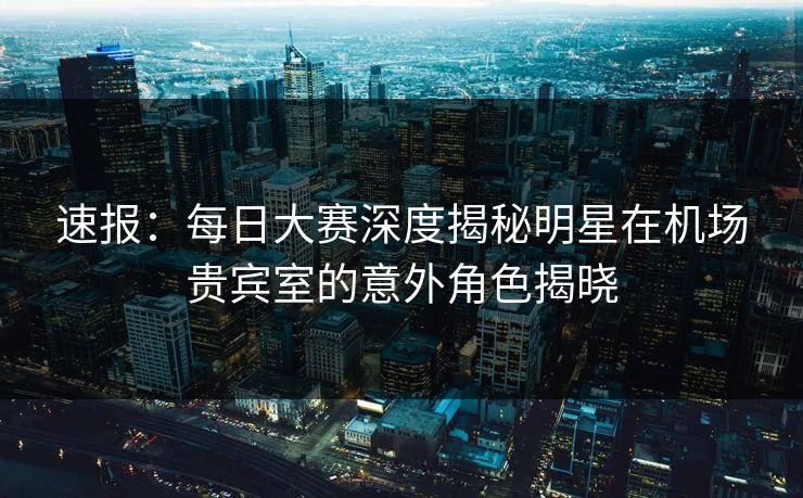 速报：每日大赛深度揭秘明星在机场贵宾室的意外角色揭晓