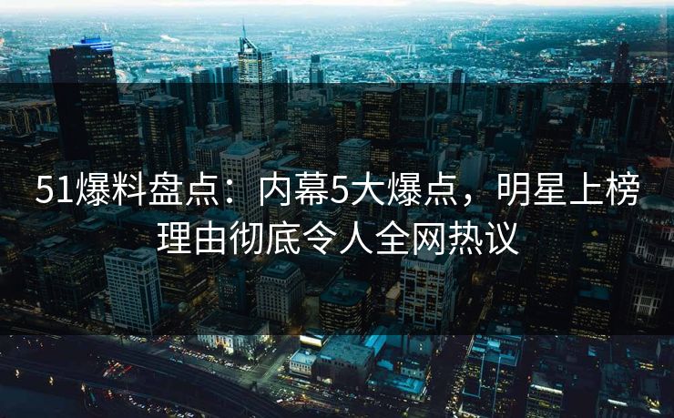 51爆料盘点：内幕5大爆点，明星上榜理由彻底令人全网热议