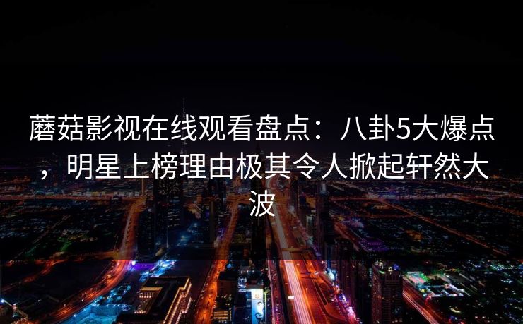 蘑菇影视在线观看盘点：八卦5大爆点，明星上榜理由极其令人掀起轩然大波