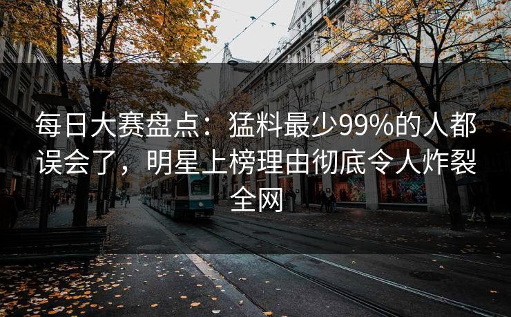 每日大赛盘点：猛料最少99%的人都误会了，明星上榜理由彻底令人炸裂全网