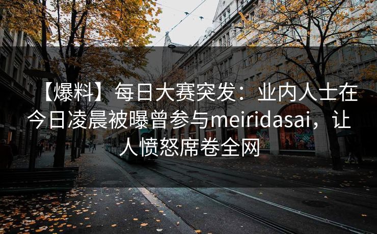 【爆料】每日大赛突发：业内人士在今日凌晨被曝曾参与meiridasai，让人愤怒席卷全网