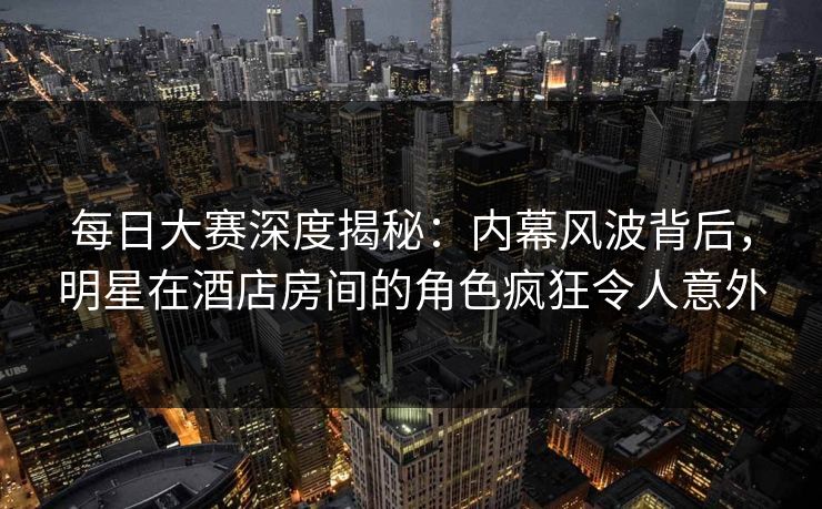 每日大赛深度揭秘：内幕风波背后，明星在酒店房间的角色疯狂令人意外