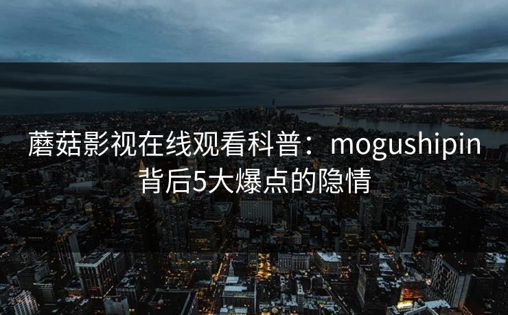 蘑菇影视在线观看科普：mogushipin背后5大爆点的隐情
