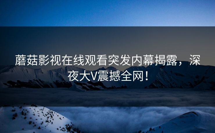 蘑菇影视在线观看突发内幕揭露，深夜大V震撼全网！