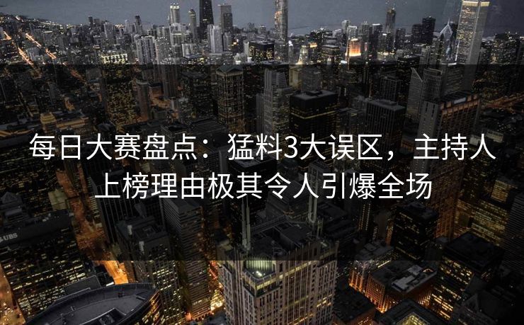 每日大赛盘点：猛料3大误区，主持人上榜理由极其令人引爆全场