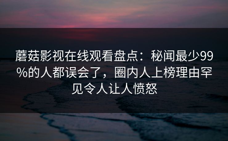 蘑菇影视在线观看盘点：秘闻最少99%的人都误会了，圈内人上榜理由罕见令人让人愤怒
