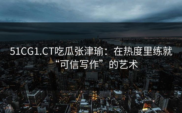 51CG1.CT吃瓜张津瑜：在热度里练就“可信写作”的艺术