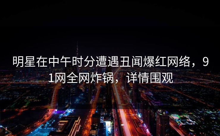 明星在中午时分遭遇丑闻爆红网络，91网全网炸锅，详情围观