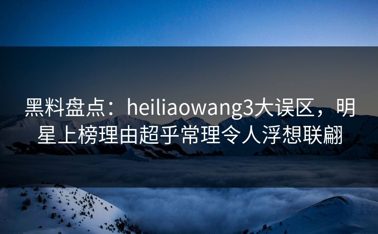 黑料盘点：heiliaowang3大误区，明星上榜理由超乎常理令人浮想联翩