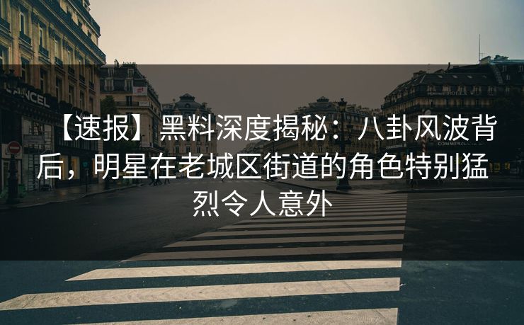 【速报】黑料深度揭秘：八卦风波背后，明星在老城区街道的角色特别猛烈令人意外