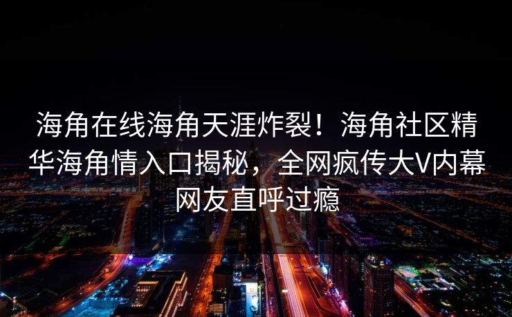 海角在线海角天涯炸裂！海角社区精华海角情入口揭秘，全网疯传大V内幕网友直呼过瘾