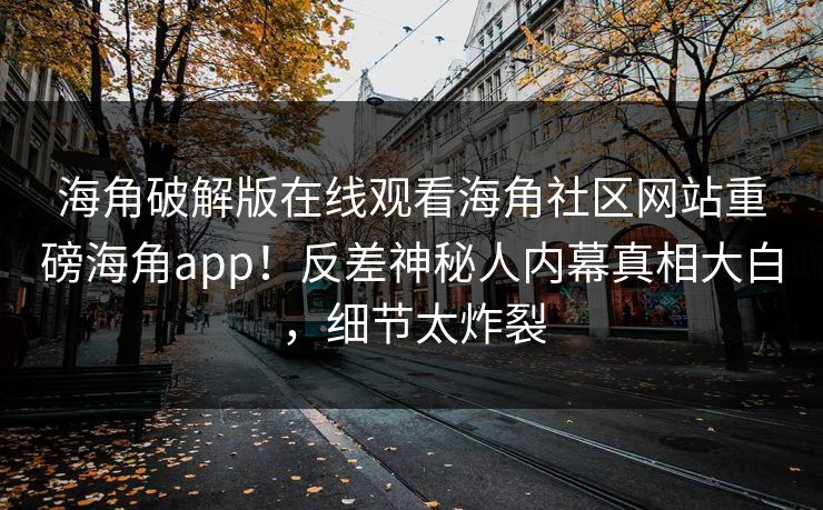 海角破解版在线观看海角社区网站重磅海角app！反差神秘人内幕真相大白，细节太炸裂