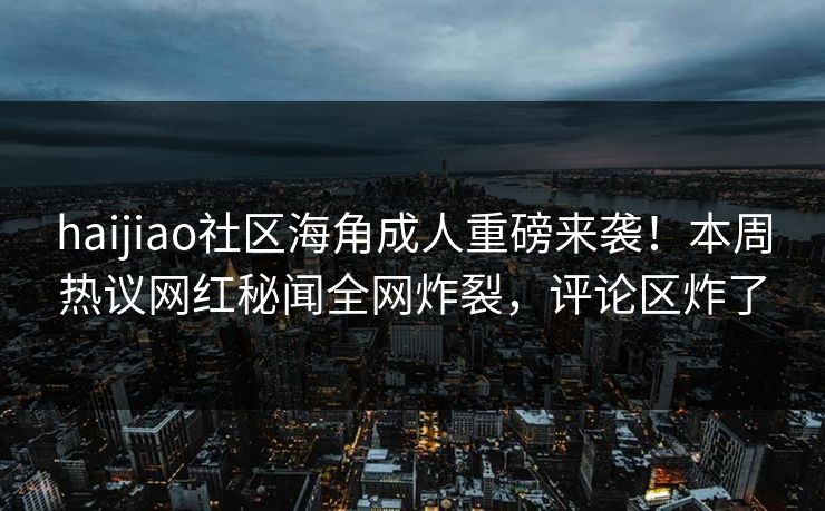 haijiao社区海角成人重磅来袭！本周热议网红秘闻全网炸裂，评论区炸了