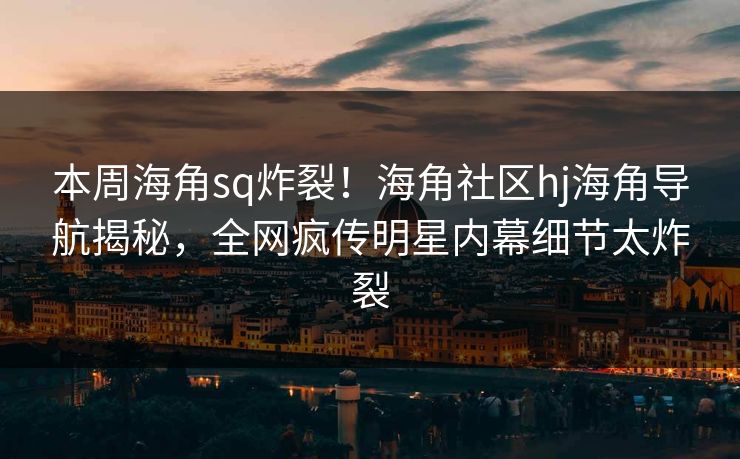 本周海角sq炸裂！海角社区hj海角导航揭秘，全网疯传明星内幕细节太炸裂