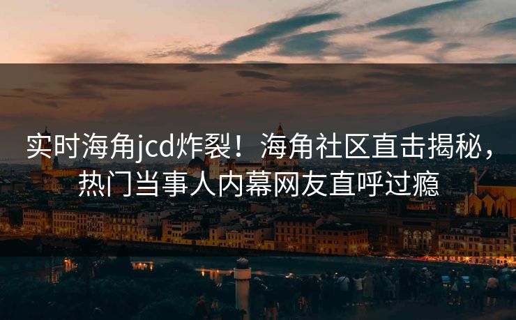 实时海角jcd炸裂！海角社区直击揭秘，热门当事人内幕网友直呼过瘾
