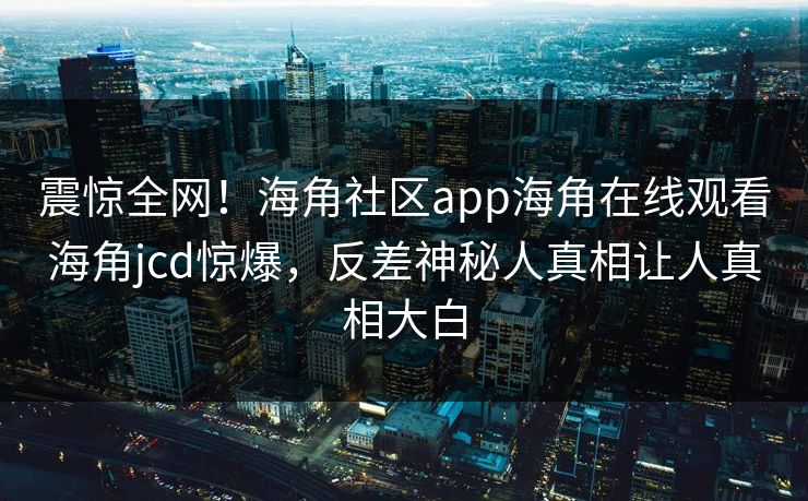 震惊全网！海角社区app海角在线观看海角jcd惊爆，反差神秘人真相让人真相大白