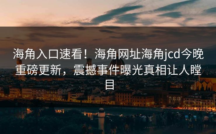 海角入口速看！海角网址海角jcd今晚重磅更新，震撼事件曝光真相让人瞠目