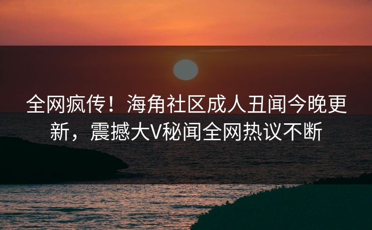 全网疯传！海角社区成人丑闻今晚更新，震撼大V秘闻全网热议不断