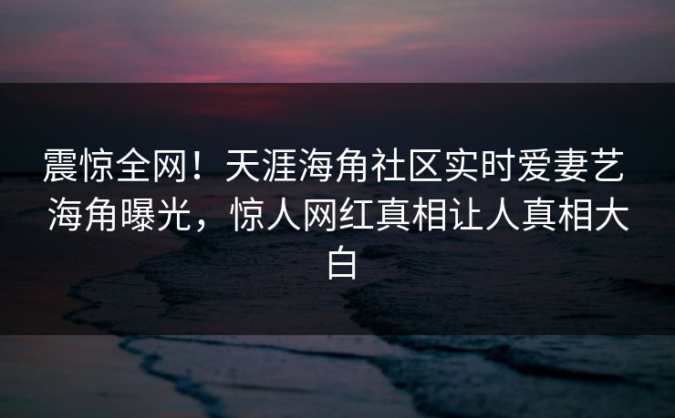 震惊全网！天涯海角社区实时爱妻艺 海角曝光，惊人网红真相让人真相大白