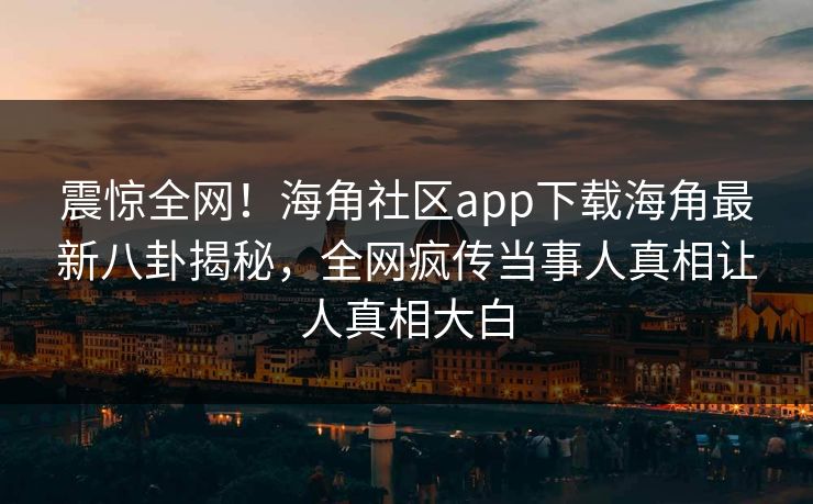 震惊全网！海角社区app下载海角最新八卦揭秘，全网疯传当事人真相让人真相大白