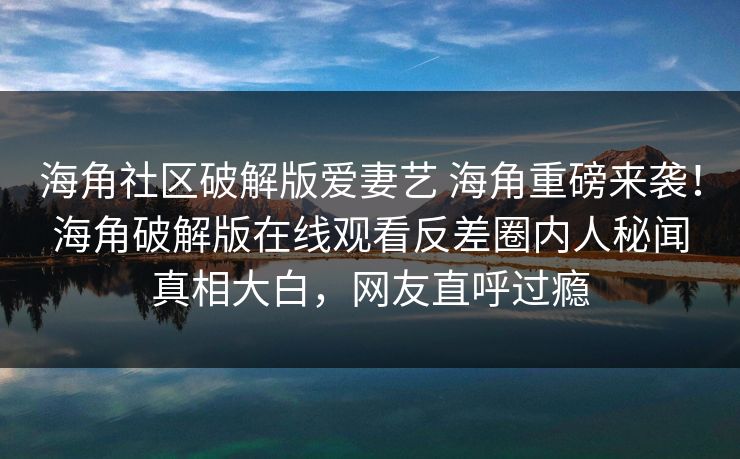 海角社区破解版爱妻艺 海角重磅来袭！海角破解版在线观看反差圈内人秘闻真相大白，网友直呼过瘾